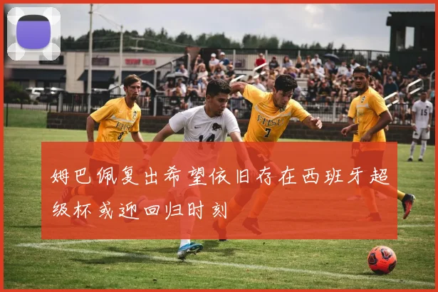 姆巴佩复出希望依旧存在西班牙超级杯或迎回归时刻