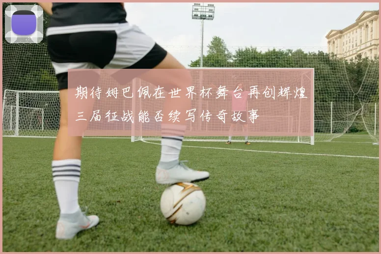 期待姆巴佩在世界杯舞台再创辉煌三届征战能否续写传奇故事