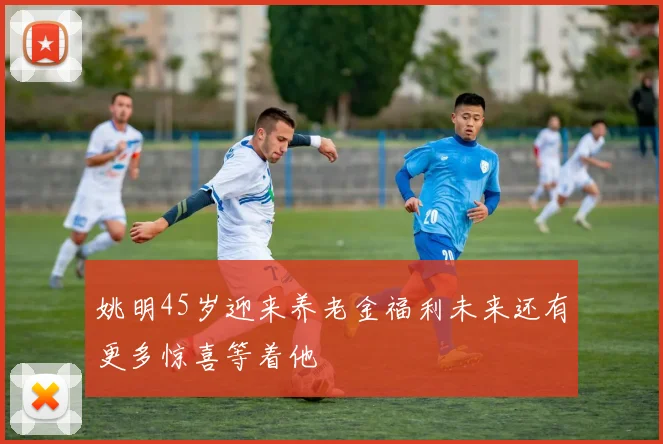 姚明45岁迎来养老金福利未来还有更多惊喜等着他