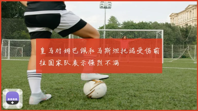 皇马对姆巴佩和马斯坦托诺受伤前往国家队表示强烈不满