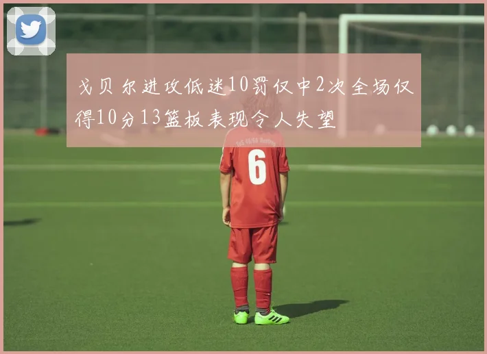 戈贝尔进攻低迷10罚仅中2次全场仅得10分13篮板表现令人失望
