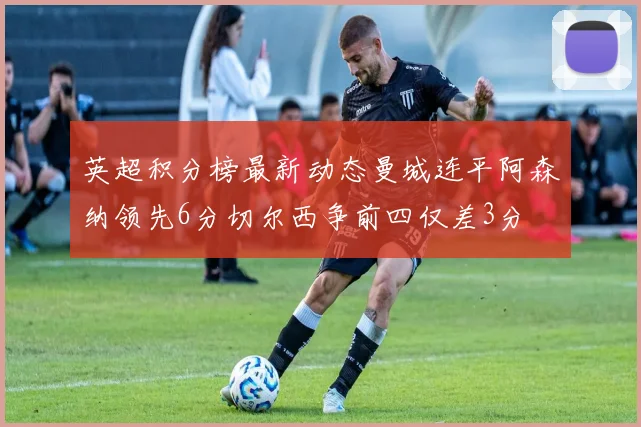 英超积分榜最新动态曼城连平阿森纳领先6分切尔西争前四仅差3分