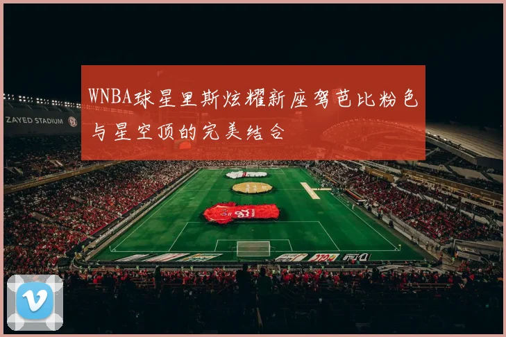 WNBA球星里斯炫耀新座驾芭比粉色与星空顶的完美结合