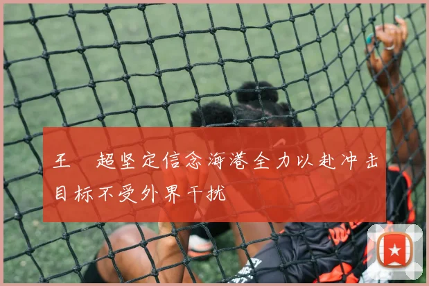 王燊超坚定信念海港全力以赴冲击目标不受外界干扰