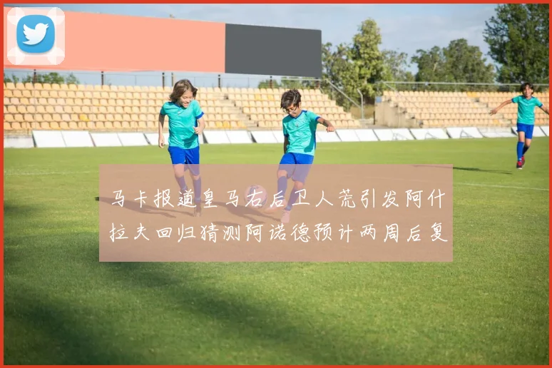 马卡报道皇马右后卫人荒引发阿什拉夫回归猜测阿诺德预计两周后复出