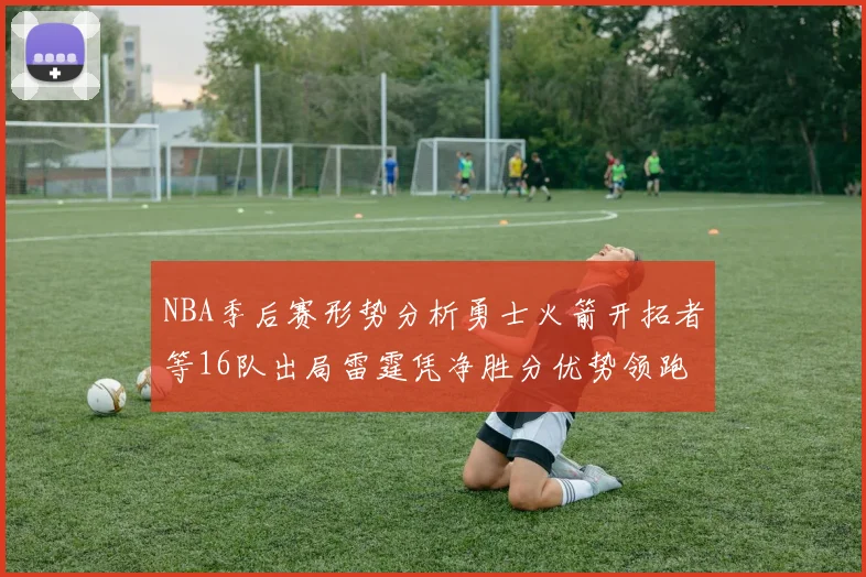 NBA季后赛形势分析勇士火箭开拓者等16队出局雷霆凭净胜分优势领跑